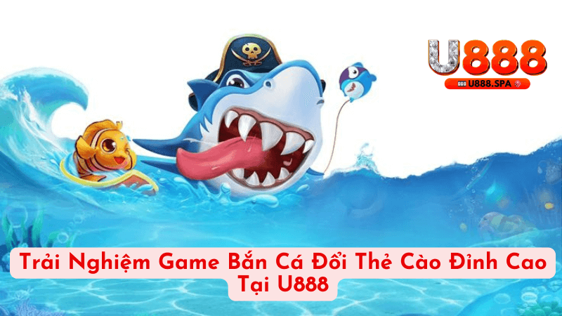 Trải Nghiệm Game Bắn Cá Đổi Thẻ Cào Đỉnh Cao Tại U888